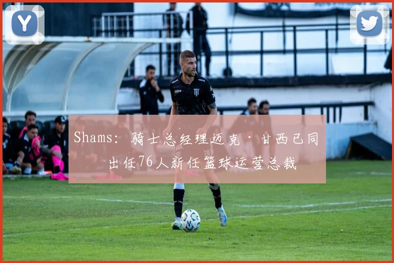 Shams:骑士总经理迈克·甘西已同意出任76人新任篮球运营总裁