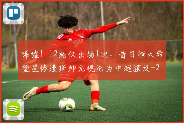 唏嘘!12轮仅出场1次,昔日恒大希望星惨遭斯帅无视沦为中超摆设