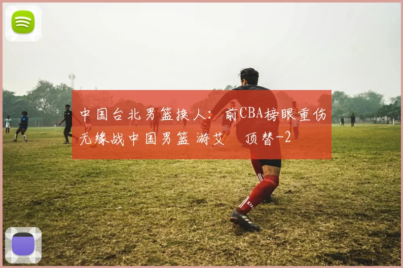 中国台北男篮换人:前CBA榜眼重伤无缘战中国男篮 游艾喆顶替