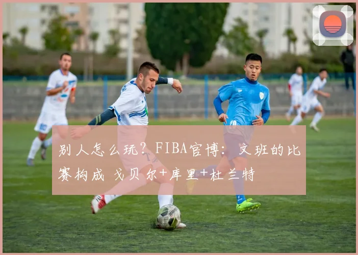 别人怎么玩?FIBA官博:文班的比赛构成 戈贝尔+库里+杜兰特