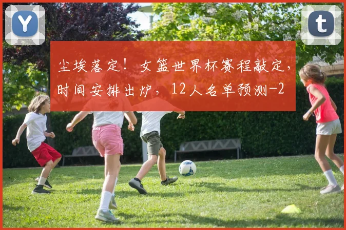 尘埃落定!女篮世界杯赛程敲定,时间安排出炉,12人名单预测