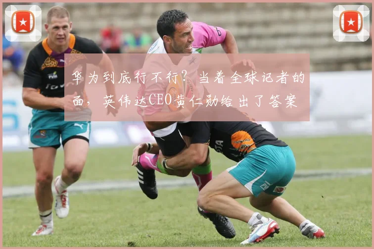 华为到底行不行？当着全球记者的面，英伟达CEO黄仁勋给出了答案