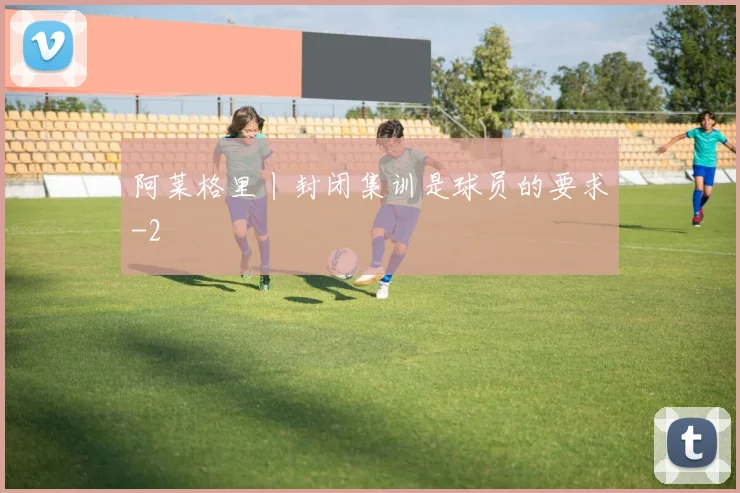 阿莱格里丨封闭集训是球员的要求